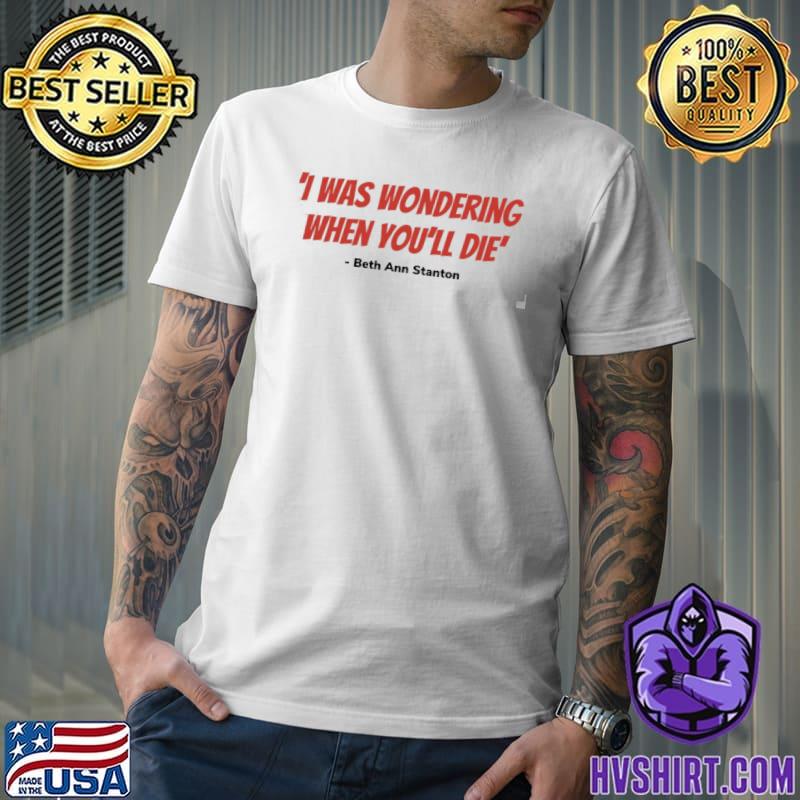 I was wondering when you'll die beth ann quote why women kill classic shirt