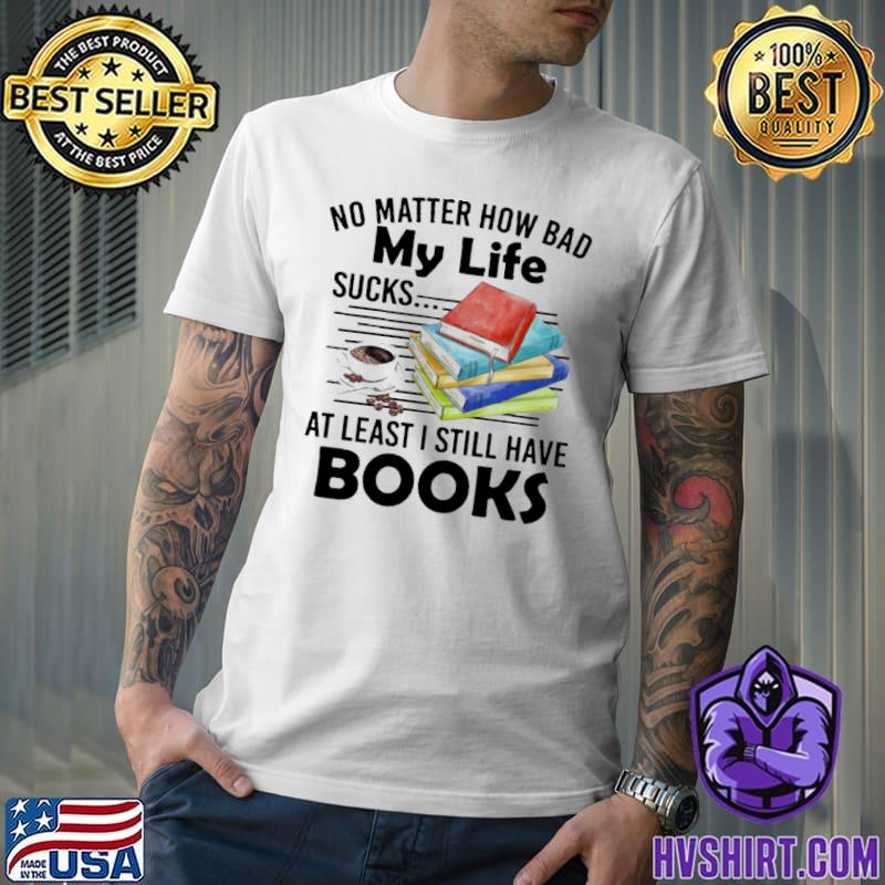 No matter how bad my life sucks at least I still have book coffee shirt